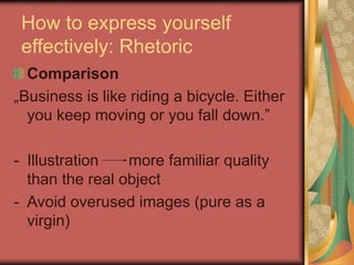 How to express yourself
effectively: Rhetoric
Comparison
„Business is like riding a bicycle. Either
you keep moving or you fall down.”
- Illustration more familiar quality
than the real object
- Avoid overused images (pure as a
virgin)
 