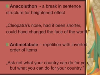 Anacoluthon - a break in sentence
structure for heightened effect
„Cleopatra’s nose, had it been shorter,
could have changed the face of the world.”
Antimetabole – repetition with inverted
order of items
„Ask not what your country can do for you,
but what you can do for your country.”
 
