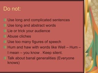 Do not:
Use long and complicated sentences
Use long and abstract words
Lie or trick your audience
Abuse cliches
Use too many figures of speech
Hum and haw with words like Well – Hum –
I mean – you know . Keep silent.
Talk about banal generalities (Everyone
knows)
 
