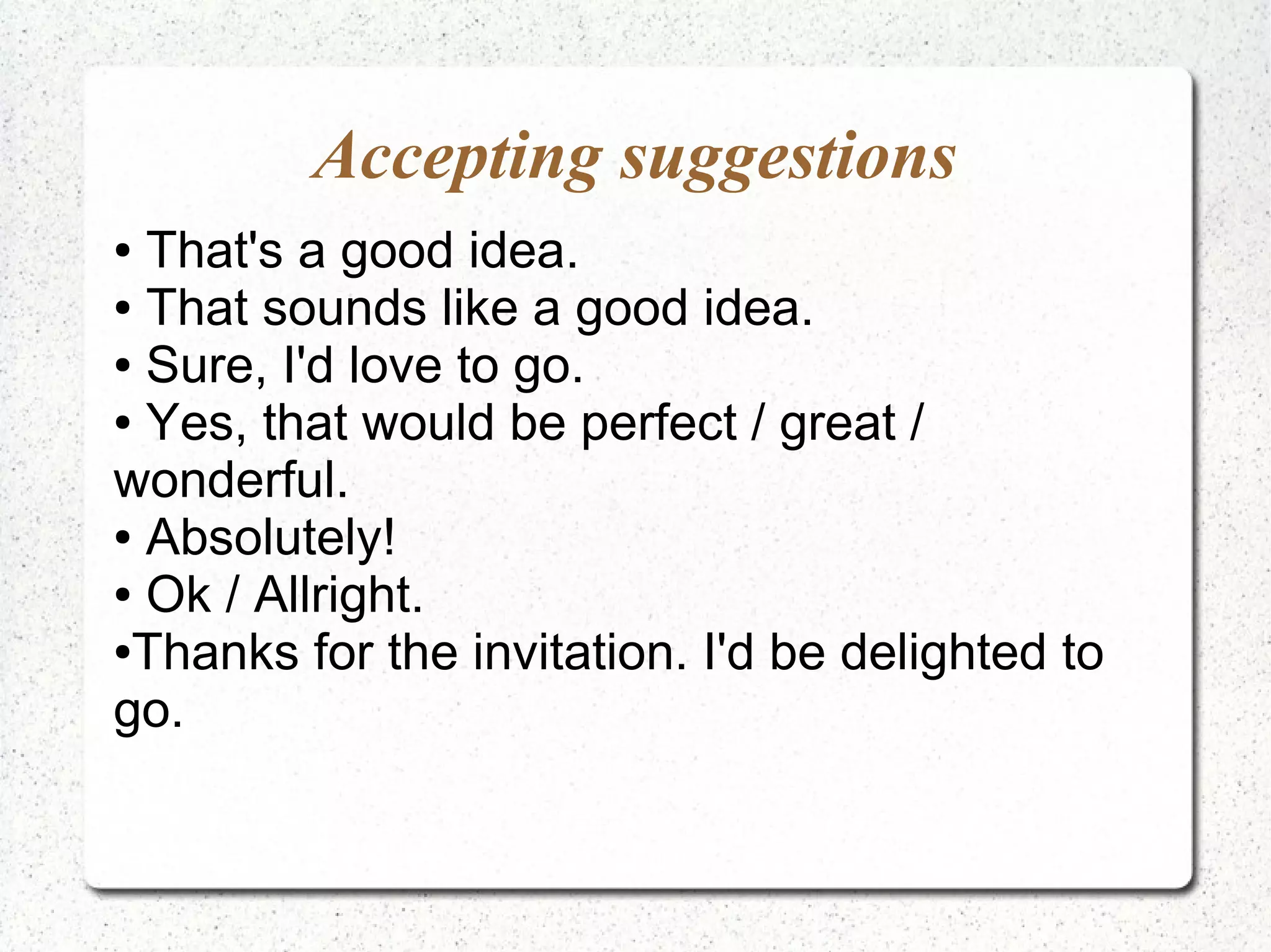 Accepting suggestions
● That's a good idea.
● That sounds like a good idea.

● Sure, I'd love to go.

● Yes, that would be perfect / great /

wonderful.
● Absolutely!

● Ok / Allright.

●Thanks for the invitation. I'd be delighted to

go.
 