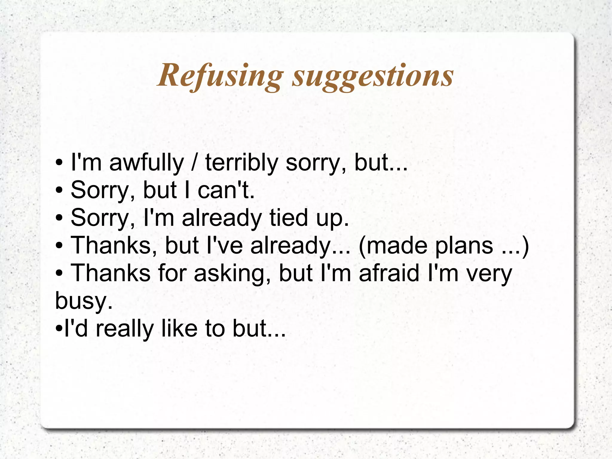 Refusing suggestions

● I'm awfully / terribly sorry, but...
● Sorry, but I can't.

● Sorry, I'm already tied up.

● Thanks, but I've already... (made plans ...)

● Thanks for asking, but I'm afraid I'm very

busy.
●I'd really like to but...
 