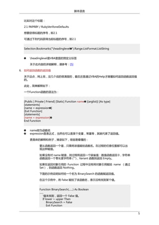 脚本语言
比如对这个标题：
2.1 PAPRBY / RubyVerifoneDefaults
想要获得标题的序号，即2.1
可通过下列代码获得当前标题的序号，即2.1
Selection.Bookmarks("headinglevel ").Range.ListFormat.ListString
headinglevel是VBA里面的预定义标签
关于此内容的详细解释，请参考：[5]
6. 如何返回函数的返回值
关于这点，网上找，没几个说的很清楚的，最后还是通过VBA的Help才搞懂如何返回函数返回值
的。
此处，简单解释如下：
一个Function函数的语法为：
[Public | Private | Friend] [Static] Function name [(arglist)] [As type]
[statements]
[name = expression ]
[Exit Function]
[statements]
[name = expression]
End Function
name即为函数名
expression是表达式，当然也可以是某个变量，常量等，其就代表了返回值。
更具体的解释和例子，摘录如下，很容易看懂的：
要从函数返回一个值，只需将该值赋给函数名。在过程的任意位置都可以出
现这种赋值。
如果没有对 name 赋值，则过程将返回一个缺省值：数值函数返回 0，字符串
函数返回一个零长度字符串 ("")，Variant 函数则返回 Empty。
如果在返回对象引用的 Function 过程中没有将对象引用赋给 name （通过
Set），则函数返回 Nothing。
下面的示例说明如何给一个名为 BinarySearch 的函数赋返回值。
在这个示例中，将 False 赋给了该函数名，表示没有找到某个值。
Function BinarySearch(......) As Boolean
......
'值未找到，返回一个 False 值。
If lower > upper Then
BinarySearch = False
Exit Function
5

 