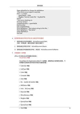 脚本语言
Open gDestFile For Output As #gFileNum
' If an error occurs report it and end.
If Err <> 0 Then
openFileOK = False
MsgBox "Cannot create file: " & gDestFile
End If
' Turn error checking on.
On Error GoTo 0
createOutputFile = openFileOK
End Function
Sub createFileTest()
Print #gFileNum, "Test output string to this file..."
Print #gFileNum, "Test done."
Close #gFileNum
End Sub
e. 如何获得当前文件的文件名 和 当前文件所在路径
i.

获得当前文件所在的路径：ActiveDocument.Path。
注意：所得结果，最后没有那个路径分隔符""

ii.

获得当前文件的文件名：ActiveDocument.Name

iii. 获得当前文件的路径和文件名，即全名：ActiveDocument.FullName
f.

VB里面的一些常量
office 2010的help文件里面已有总结：
Visual Basic 常数
Visual Basic for Applications 定义了一些常数，使程序设计变得更为简单。下
列常数可在程序代码中的任何地方代替实际值：
• Calendar 常数
• CallType 常数
• Color 常数
• Compiler 常数
• Date 常数
• Dir、GetAttr 和 SetAttr 常数
• IMEStatus 常数
• Instr、StrComp 常数
• Keycode 常数
• Miscellaneous 常数
• MsgBox 常数
• QueryClose 常数
• QueryClose 常数
• Shell 常数

8

 