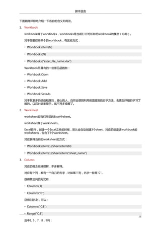 脚本语言
下面稍微详细地介绍一下各自的含义和用法。
1. Workbook
workbook属于workbooks，workbooks是当前打开的所有的workbook的集合（总称）。
对于想要获得单个的workbook，有这些方式：
• Workbooks.Item(N)
• Workbooks(N)
• Workbooks("excel_file_name.xlsx")
Workbook所具有的一些常见函数有：
• Workbook.Open
• Workbook.Add
• Workbook.Save
• Workbook.SaveAs
对于其更多的函数和属性，细心的人，自然会想到利用前面提到的自学方法，去更加详细的学习了
解的。以后对此类提示，就不再多提醒了。
2. Worksheet
worksheet即我们常说的Excel中sheet。
worksheet属于worksheets。
Excel软件，创建一个Excel文件的时候，默认会自动创建3个sheet，对应的就是该workbook的
worksheets，包含了3个worksheet。
对应获得当前的worksheet的方式：
• Workbooks.Item(1).Sheets.Item(N)
• Workbooks.Item(1).Sheets.Item("sheet_name")
3. Column
对应的概念很好理解，不多解释。
对应每个列，都有一个自己的名字，比如第三列，名字一般是"C"。
获得第三列的方式有：
• Columns(3)
• Columns("C")
获得3到5列，可以：
• Columns("C:E")
• Range("C:E")
选中1, 5，7，8，9列：

11

 