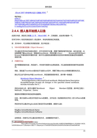 脚本语言
《Excel 2007 VBA参考大全》扫描版 [PDF]

3

电驴地址：
ed2k://
|file|%5BExcel.2007.VBA%E5%8F%82%E8%80%83%E5%A4%A7%E5%85%A8%5D.%EF%BC
%88%E7%BE%8E%EF%BC%89%E6%A0%BC%E6%9E%97.%E6%89%AB%E6%8F%8F
%E7%89%88.pdf|253406092|3cf57fc49d0fa875826ecc462cd9976c|
h=eed6g2e25uuzc4c52obch2txlm7w65fx|/

2.4.4. 授人鱼不如授人以渔
此部分内容，其实在之前第 2.3 节 “Word VBA”中，已有提到，此处再次强调一下。
在学习VBA（和任何类似知识）的过程中，学会利用系统已有资源。
即，在VBA中，可以供我们利用的资源，至少有这些：
1. VBA中的对象浏览器（Object Browser）
可以通过在写VBA代码的过程中，对于任何你不太懂，想要了解更多细节的内容，选中该内容，比
如我想要了解workbook，那就选中workbook，然后右键⇒Object
Browser,即可在Object
Browser中查找到你所要的内容，其中可以直观快速地看到对应目标所具有的变量成员和函数等，
很是方便。
2. 内置的Help
选中想要查询的内容，然后按F1，VBA即可调用Help帮助系统，可以查询到更多的细节和实例用
法。
例如，我知道了workbook是对应于当前Excel文件，想要了解workbook有哪些属性和方法，
那么可以去F1的Help中输入workbook，然后搜索到很多条目，其中第一条就是：
4

Workbook Object Members
“Article Represents a Microsoft Excel workbook. Methods Name Description
AcceptAllChanges Accepts all changes in the specified shared workbook.
Activate Activates the fi...”
然后点击进入后，就可以看到"Workbook
Methods，Properties，Events

Object

Members"的页面，其中有三部分：

里面有你想要的所有的成员和函数等。
比如，表示当前Excel的文件名的.Name的属性，文件全名（包括路径和文件名）的.FullName的属
性等。
然后你也可以通过Msgbox去自己尝试打印出来看看，都是什么值：
MsgBox ActiveWorkbook.Name
MsgBox ActiveWorkbook.FullName
这样的话，你就可以可以通过自学的方式，去搞懂很多内容了。
3. 通过录制宏去照葫芦画瓢
http://www.verycd.com/topics/2872866/
3
4

http://office.microsoft.com/client/helppreview.aspx?AssetId=HV805547869990&lcid=1033&NS=EXCEL
%2EDEV&Version=12&respos=0&CTT=1&queryid=cc5dd30b%2D82da%2D4044%2Db28e%2D3ee83e8fcfe8

15

 