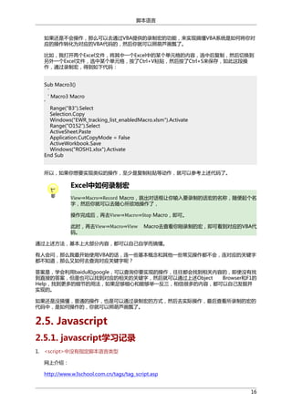 脚本语言
如果还是不会操作，那么可以去通过VBA提供的录制宏的功能，来实现搞懂VBA系统是如何将你对
应的操作转化为对应的VBA代码的，然后你就可以照葫芦画瓢了。
比如，我打开两个Excel文件，将其中一个Excel中的某个单元格的内容，选中后复制，然后切换到
另外一个Excel文件，选中某个单元格，按了Ctrl+V粘贴，然后按了Ctrl+S来保存，如此这段操
作，通过录制宏，得到如下代码：
Sub Macro3()
‘
‘ Macro3 Macro
'
Range("B3″).Select
Selection.Copy
Windows("EWR_tracking_list_enabledMacro.xlsm").Activate
Range("O152″).Select
ActiveSheet.Paste
Application.CutCopyMode = False
ActiveWorkbook.Save
Windows("ROSH1.xlsx").Activate
End Sub
所以，如果你想要实现类似的操作，至少是复制粘贴等动作，就可以参考上述代码了。

Excel中如何录制宏

View⇒Macro⇒Record Macro，跳出对话框让你输入要录制的话宏的名称，随便起个名
字，然后你就可以去随心所欲地操作了，
操作完成后，再去View⇒Macro⇒Stop Macro，即可。
此时，再去View⇒Macro⇒View
码。

Macro去查看你刚录制的宏，即可看到对应的VBA代

通过上述方法，基本上大部分内容，都可以自己自学而搞懂。
有人会问，那么我最开始使用VBA的话，连一些基本概念和其他一些常见操作都不会，连对应的关键字
都不知道，那么又如何去查询对应关键字呢？
答案是，学会利用baidu和google，可以查询你要实现的操作，往往都会找到相关内容的，即使没有找
到直接的答案，但是也可以找到对应的相关的关键字，然后就可以通过上述Object
Browser和F1的
Help，找到更多的细节的用法，如果足够细心和能够举一反三，相信很多的内容，都可以自己发掘并
实现的。
如果还是没搞懂，普通的操作，也是可以通过录制宏的方式，然后去实际操作，最后查看所录制的宏的
代码中，是如何操作的，你就可以照葫芦画瓢了。

2.5. Javascript
2.5.1. javascript学习记录
1. <script>中没有指定脚本语言类型
网上介绍：
http://www.w3school.com.cn/tags/tag_script.asp
16

 