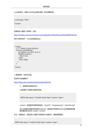 脚本语言
script的语法，说是script中type是必须的，即必须要写成：

<script type="XXX">
....
</script>

但是实际上看到一些网页，比如：
http://hi.baidu.com/recommend_music/blog/item/5fe2e923cee1f55e93580718.html
的html源代码中，script没有指定type：

<script>
//*****there is some function。
function checkMail(s) {
var pattern=/w+@w+.[a-z]+/;
if(pattern.test(s)) {
return true;
} else {
return false;
}
}
......
</script>

一直很奇怪，为何可以用。
后来终于找到解释了：
http://blog.csdn.net/slalx/article/details/5093756
二．指定脚本语言的方式：
1.指定整个文档默认的脚本语言。

<META http-equiv="Content-Script-Type" content="type">

content：指定脚本语言的类型如："text/tcl", "text/javascript", "text/vbscript".
由于文档默认的脚本类型是JavaScript，因此我们在使用JavaScript时最简单且兼
容性最好的方式为<script></script>
不过，即使如此，还是没在上面那个网页的html源码中，看到有期望的：

<META http-equiv="Content-Script-Type" content="type">
17

 