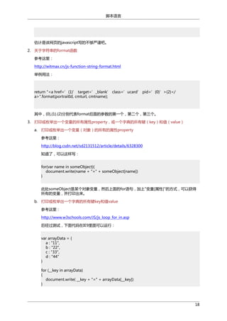 脚本语言

估计是该网页的javascript写的不够严谨吧。
2. 关于字符串的format函数
参考这里：
http://witmax.cn/js-function-string-format.html
举例用法：

return "<a href=’{1}’ target=’_blank’ class=’ucard’ pid=’{0}’>{2}</
a>".format(portraitId, cmturl, cmtname);

其中，{0},{1}.{2}分别代表format后面的参数的第一个，第二个，第三个。
3. 打印或枚举出一个变量的所有属性property，或一个字典的所有键（key）和值（value）
a.

打印或枚举出一个变量（对象）的所有的属性property
参考这里：
http://blog.csdn.net/sd2131512/article/details/6328300
知道了，可以这样写：
for(var name in someObject){
document.write(name + "=" + someObject[name])
}
此处someObject是某个对象变量，然后上面的for语句，加上"变量[属性]"的方式，可以获得
所有的变量，并打印出来。

b. 打印或枚举出一个字典的所有键key和值value
参考这里：
http://www.w3schools.com/JS/js_loop_for_in.asp
后经过测试，下面代码在IE9里面可以运行：
var arrayData = {
a : "11",
b : "22",
c : "33",
d : "44"
}
for (__key in arrayData)
{
document.write( __key + "=" + arrayData[__key])
}

18

 