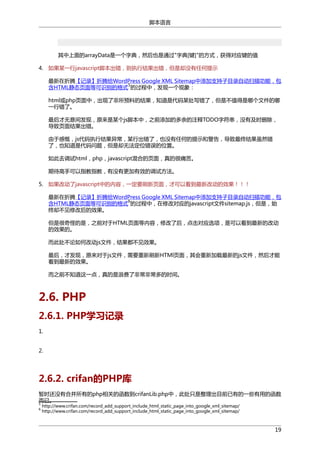 脚本语言

其中上面的arrayData是一个字典，然后也是通过"字典[键]"的方式，获得对应键的值
4. 如果某一行javascript脚本出错，则执行结果出错，但是却没有任何提示
最新在折腾【记录】折腾给WordPress Google XML Sitemap中添加支持子目录自动扫描功能，包
5
含HTML静态页面等可识别的格式 的过程中，发现一个现象：
html或php页面中，出现了非所预料的结果，知道是代码某处写错了，但是不值得是哪个文件的哪
一行错了。
最后才无意间发现，原来是某个js脚本中，之前添加的多余的注释TODO字符串，没有及时删除，
导致页面结果出错。
由于感慨，js代码执行结果异常，某行出错了，也没有任何的提示和警告，导致最终结果虽然错
了，也知道是代码问题，但是却无法定位错误的位置。
如此去调试html，php，javascript混合的页面，真的很痛苦。
期待高手可以指教指教，有没有更加有效的调试方法。
5. 如果改动了javascript中的内容，一定要刷新页面，才可以看到最新改动的效果！！！
最新在折腾【记录】折腾给WordPress Google XML Sitemap中添加支持子目录自动扫描功能，包
6
含HTML静态页面等可识别的格式 的过程中，在修改对应的javascript文件sitemap.js，但是，始
终却不见修改后的效果。
但是很奇怪的是，之前对于HTML页面等内容，修改了后，点击对应选项，是可以看到最新的改动
的效果的。
而此处不论如何改动js文件，结果都不见效果。
最后，才发现，原来对于js文件，需要重新刷新HTMl页面，其会重新加载最新的js文件，然后才能
看到最新的效果。
而之前不知道这一点，真的是浪费了非常非常多的时间。

2.6. PHP
2.6.1. PHP学习记录
1.
2.

2.6.2. crifan的PHP库
暂时还没有合并所有的php相关的函数到crifanLib.php中，此处只是整理出目前已有的一些有用的函数
而已。
5
6

http://www.crifan.com/record_add_support_include_html_static_page_into_google_xml_sitemap/
http://www.crifan.com/record_add_support_include_html_static_page_into_google_xml_sitemap/

19

 