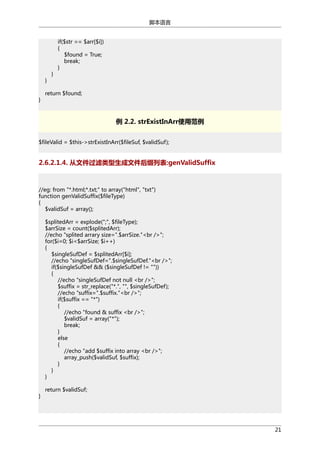 脚本语言

}
}

}

if($str == $arr[$i])
{
$found = True;
break;
}

return $found;

例 2.2. strExistInArr使用范例
$fileValid = $this->strExistInArr($fileSuf, $validSuf);

2.6.2.1.4. 从文件过滤类型生成文件后缀列表:genValidSuffix

//eg: from "*.html;*.txt;" to array("html", "txt")
function genValidSuffix($fileType)
{
$validSuf = array();
$splitedArr = explode(";", $fileType);
$arrSize = count($splitedArr);
//echo "splited arrary size=".$arrSize."<br />";
for($i=0; $i<$arrSize; $i++)
{
$singleSufDef = $splitedArr[$i];
//echo "singleSufDef=".$singleSufDef."<br />";
if($singleSufDef && ($singleSufDef != ""))
{
//echo "singleSufDef not null <br />";
$suffix = str_replace("*.", "", $singleSufDef);
//echo "suffix=".$suffix."<br />";
if($suffix == "*")
{
//echo "found & suffix <br />";
$validSuf = array("*");
break;
}
else
{
//echo "add $suffix into array <br />";
array_push($validSuf, $suffix);
}
}
}
}

return $validSuf;

21

 