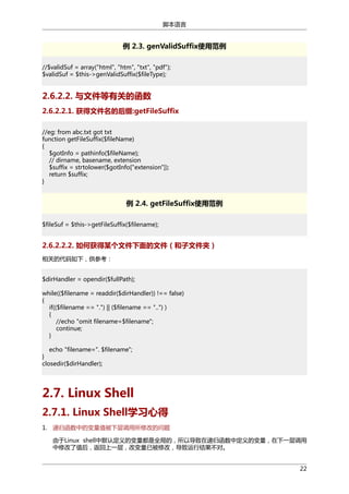 脚本语言

例 2.3. genValidSuffix使用范例
//$validSuf = array("html", "htm", "txt", "pdf");
$validSuf = $this->genValidSuffix($fileType);

2.6.2.2. 与文件等有关的函数
2.6.2.2.1. 获得文件名的后缀:getFileSuffix
//eg: from abc.txt got txt
function getFileSuffix($fileName)
{
$gotInfo = pathinfo($fileName);
// dirname, basename, extension
$suffix = strtolower($gotInfo["extension"]);
return $suffix;
}

例 2.4. getFileSuffix使用范例
$fileSuf = $this->getFileSuffix($filename);

2.6.2.2.2. 如何获得某个文件下面的文件（和子文件夹）
相关的代码如下，供参考：
$dirHandler = opendir($fullPath);
while(($filename = readdir($dirHandler)) !== false)
{
if(($filename == ".") || ($filename == "..") )
{
//echo "omit filename=$filename";
continue;
}
echo "filename=". $filename";
}
closedir($dirHandler);

2.7. Linux Shell
2.7.1. Linux Shell学习心得
1. 递归函数中的变量值被下层调用所修改的问题
由于Linux shell中默认定义的变量都是全局的，所以导致在递归函数中定义的变量，在下一层调用
中修改了值后，返回上一层，改变量已被修改，导致运行结果不对。
22

 