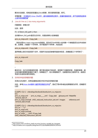 脚本语言
解决办法就是，给相应的变量加上local前缀，表示是局部变量，即可。
详情参看：【已解决】Linux Shell中，递归函数调用过程中，变量的值被改变，即下层调用会影响
7
上层中的变量的值
2. ./xxx.sh: line xx: [: too many arguments
问题原因：参数太多
比如，使用
if [ -d $item_full_path ]; then
去判断item_full_path是否为文件夹，但是如果传入的参数是
arm_vs_mips.xml - Copy_bak
，则会出现too many arguments的错误。因为对于shell中的-d去判断一个参数是否为文件夹的时
候，此参数，只能是一个字符串，而不能是多个字符串，而此处的
arm_vs_mips.xml - Copy_bak
虽然物理上表示对应的某个文件，但是作为此处的参数传递进来的话，的确就是三个字符串了：
arm_vs_mips.xml
Copy_bak
。
解决办法：自己去找错误的位置，是不是也是由于类似的，使用某个功能的时候，传递的参数，超
过该功能所期望的参数的个数了。如果超过了，估计多数情况下，也都是你自己使用不当，或者没
有进行合适的处理而导致的。
3. 文件名中包含空格的问题
在用shell过程中，经常会遇到处理文件名中包含空格的问题
8

对此，参考Linux shell脚本 遍历带空格的文件名 ，尝试了用tr将ls输出结果替换为问号，的确是可
以的：
CLi@PC-CLI-1 ~/develop/docbook/books/arm_vs_mips/src
$ ls
arm_vs_mips.xml
arm_vs_mips_____xml - Copy_bak glossary.xml Makefile
remove_bak.sh
arm_vs_mips.xml.bak ch01_reduced_instruction_set.xml images
reference.xml
remove_bak.sh.bak
CLi@PC-CLI-1 ~/develop/docbook/books/arm_vs_mips/src
$ ls | tr " " "?"
arm_vs_mips.xml
arm_vs_mips.xml.bak
arm_vs_mips_____xml?-?Copy_bak
ch01_reduced_instruction_set.xml

7
8

http://www.crifan.com/linux_shell_recursive_function_variable_be_changed/
http://hi.baidu.com.cn/pojoflcc/blog/item/97123b1f6a89b5094034176f.html

23

 