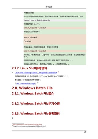 脚本语言
再替换回来的。
而对于上述的问号替换空格，虽然没有显示出来，但是如果没有此操作的话，后面
for each_item in $sub_folders; do
所得到的每个item中，
arm_vs_mips.xml - Copy_bak
就会变成三个字符串：
arm_vs_mips.xml
Copy_bak
而有此操作，后面得到的就是一个独立的字符串：
arm_vs_mips.xml - Copy_bak
所以明白了根本原因是，Cygwin中，没有正确的显示出来，实际上，是已经替换成功
的了。
不过很悲催的是，单独echo问号字符，却又是可以正常显示的。。。
说实话，这样的bug，真的很让人崩溃。。。太浪费时间了。。。

2.7.2. Linux Shell参考资料
1. Linux Shell Scripting Tutorial - A Beginner's handbook

9

用经典的那句中文介绍此书就是，对于Linux Shell的"从入门到精通",^_^
专门提及一下常用的供参考的章节：
• test command or [ expr ]

10

2.8. Windows Batch File
2.8.1. Windows Batch File简介
2.8.2. Windows Batch File学习心得
2.8.3. Windows Batch File参考资料
1.

9

http://www.freeos.com/guides/lsst/index.html
http://www.freeos.com/guides/lsst/ch03sec02.html

10

25

 
