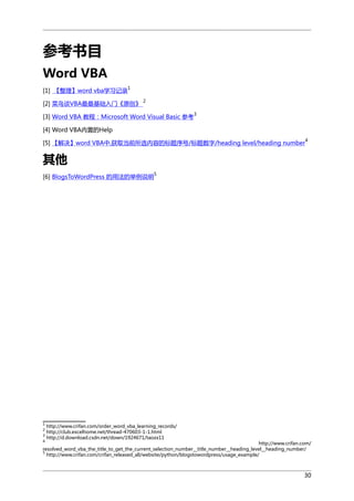 参考书目
Word VBA
1

[1] 【整理】word vba学习记录

[2] 菜鸟谈VBA最最基础入门《原创》

2

[3] Word VBA 教程：Microsoft Word Visual Basic 参考

3

[4] Word VBA内置的Help
[5] 【解决】word VBA中,获取当前所选内容的标题序号/标题数字/heading level/heading number

4

其他
5

[6] BlogsToWordPress 的用法的举例说明

1

http://www.crifan.com/order_word_vba_learning_records/
http://club.excelhome.net/thread-470603-1-1.html
3
http://d.download.csdn.net/down/1924671/taozx11
2
4

http://www.crifan.com/
resolved_word_vba_the_title_to_get_the_current_selection_number__title_number__heading_level__heading_number/
5
http://www.crifan.com/crifan_released_all/website/python/blogstowordpress/usage_example/

30

 