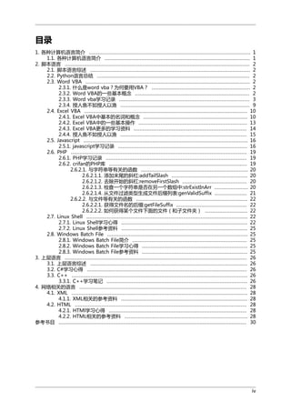 目录
1. 各种计算机语言简介 .............................................................................................................. 1
1.1. 各种计算机语言简介 ................................................................................................... 1
2. 脚本语言 .............................................................................................................................. 2
2.1. 脚本语言综述 ............................................................................................................. 2
2.2. Python语言总结 ........................................................................................................ 2
2.3. Word VBA ................................................................................................................ 2
2.3.1. 什么是word vba？为何要用VBA？ ................................................................... 2
2.3.2. Word VBA的一些基本概念 .............................................................................. 2
2.3.3. Word vba学习记录 ......................................................................................... 3
2.3.4. 授人鱼不如授人以渔 ........................................................................................ 9
2.4. Excel VBA ............................................................................................................... 10
2.4.1. Excel VBA中基本的名词和概念 ....................................................................... 10
2.4.2. Excel VBA中的一些基本操作 .......................................................................... 13
2.4.3. Excel VBA更多的学习资料 ............................................................................. 14
2.4.4. 授人鱼不如授人以渔 ...................................................................................... 15
2.5. Javascript ................................................................................................................ 16
2.5.1. javascript学习记录 ........................................................................................ 16
2.6. PHP ........................................................................................................................ 19
2.6.1. PHP学习记录 ................................................................................................ 19
2.6.2. crifan的PHP库 .............................................................................................. 19
2.6.2.1. 与字符串等有关的函数 ......................................................................... 20
2.6.2.1.1. 添加末尾的斜杠:addTailSlash .................................................... 20
2.6.2.1.2. 去除开始的斜杠:removeFirstSlash ............................................ 20
2.6.2.1.3. 检查一个字符串是否在另一个数组中:strExistInArr ....................... 20
2.6.2.1.4. 从文件过滤类型生成文件后缀列表:genValidSuffix ...................... 21
2.6.2.2. 与文件等有关的函数 ............................................................................ 22
2.6.2.2.1. 获得文件名的后缀:getFileSuffix ................................................ 22
2.6.2.2.2. 如何获得某个文件下面的文件（和子文件夹） ............................. 22
2.7. Linux Shell .............................................................................................................. 22
2.7.1. Linux Shell学习心得 ...................................................................................... 22
2.7.2. Linux Shell参考资料 ...................................................................................... 25
2.8. Windows Batch File ................................................................................................ 25
2.8.1. Windows Batch File简介 .............................................................................. 25
2.8.2. Windows Batch File学习心得 ........................................................................ 25
2.8.3. Windows Batch File参考资料 ........................................................................ 25
3. 上层语言 ............................................................................................................................ 26
3.1. 上层语言综述 ........................................................................................................... 26
3.2. C#学习心得 ............................................................................................................. 26
3.3. C++ ........................................................................................................................ 26
3.3.1. C++学习笔记 ................................................................................................ 26
4. 网络相关的语言 .................................................................................................................. 28
4.1. XML ........................................................................................................................ 28
4.1.1. XML相关的参考资料 ...................................................................................... 28
4.2. HTML ..................................................................................................................... 28
4.2.1. HTMl学习心得 .............................................................................................. 28
4.2.2. HTML相关的参考资料 .................................................................................... 28
参考书目 ................................................................................................................................ 30

iv

 