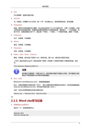 脚本语言
2. Text
不必多解释，就是所选的内容
3. Sections
节。经测试，好像整个word文档，就一个节，有点像story，具体两者的区别，暂未搞懂。
4. Paragraphs
段落。按照中文的段落的含义理解，怎么说也应该有个几十行之类的文字，才算一个段落的，这是
之前学语文的时候的感觉。结果发现这里的段落和中文意思的段落，差别很大，一个文档里面，没
多少行字，结果段落就几百个了，貌似是一个单词，一个换行，一个表格中的值，都算一个段落。
5. Sentences
句子，同常理，不多解释。
6. Words
单词，同常理，不多解释。
7. Characters
字符，同常理，不多解释。
8. Tables，Cells，Rows，Columns
表格，同常理。其中包含了很多个cell，即单元格。每个cell，都对应不同的行和列。
（打印）输出所选Range中（其包含很多个表格）中的第二个表格中的第三行第四列的值，表示
为：
Print Selection.Tables(2).Cell(3, 4)

注意
其中第三行第四列，不是Cell(2,3)，因为其单元格的下表是从1开始，而不是原以为的
类似于C语言或者Excel中的0为起始值的。
9. End ，Start
即Selection.Start和Selection.End ，都是直接赋值的
所以，如果你想要选中某段内容（文字），那么只要找到你所要的起点和终点，然后将其值赋值给
Selection.Start和Selection.End，即可选中该段内容（文字）。
当然，也可以利用两者算出所选内容的长度：
slection_len = Selection.End - Selection.Start
10.

2.3.3. Word vba学习记录
1. 获得所选range的文字
尝试了一下，发现两种都可以：
Selection.Text
Selection.Range.Text

3

 
