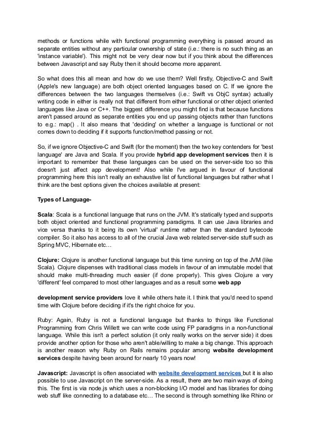 methods or functions while with functional programming everything is passed around as
separate entities without any particular ownership of state (i.e.: there is no such thing as an
'instance variable'). This might not be very clear now but if you think about the differences
between Javascript and say Ruby then it should become more apparent.
So what does this all mean and how do we use them? Well firstly, Objective-C and Swift
(Apple's new language) are both object oriented languages based on C. If we ignore the
differences between the two languages themselves (i.e.: Swift vs ObjC syntax) actually
writing code in either is really not that different from either functional or other object oriented
languages like Java or C++. The biggest difference you might find is that because functions
aren't passed around as separate entities you end up passing objects rather than functions
to e.g.: map() . It also means that 'deciding' on whether a language is functional or not
comes down to deciding if it supports function/method passing or not.
So, if we ignore Objective-C and Swift (for the moment) then the two key contenders for 'best
language' are Java and Scala. If you provide hybrid app development services then it is
important to remember that these languages can be used on the server-side too so this
doesn't just affect app development! Also while I've argued in favour of functional
programming here this isn't really an exhaustive list of functional languages but rather what I
think are the best options given the choices available at present:
Types of Language-
Scala: Scala is a functional language that runs on the JVM. It's statically typed and supports
both object oriented and functional programming paradigms. It can use Java libraries and
vice versa thanks to it being its own 'virtual' runtime rather than the standard bytecode
compiler. So it also has access to all of the crucial Java web related server-side stuff such as
Spring MVC, Hibernate etc…
Clojure: Clojure is another functional language but this time running on top of the JVM (like
Scala). Clojure dispenses with traditional class models in favour of an immutable model that
should make multi-threading much easier (if done properly). This gives Clojure a very
'different' feel compared to most other languages and as a result some web app
development service providers love it while others hate it. I think that you'd need to spend
time with Clojure before deciding if it's the right choice for you.
Ruby: Again, Ruby is not a functional language but thanks to things like Functional
Programming from Chris Willett we can write code using FP paradigms in a non-functional
language. While this isn't a perfect solution (it only really works on the server side) it does
provide another option for those who aren't able/willing to make a big change. This approach
is another reason why Ruby on Rails remains popular among website development
services despite having been around for nearly 10 years now!
Javascript: Javascript is often associated with website development services but it is also
possible to use Javascript on the server-side. As a result, there are two main ways of doing
this. The first is via node.js which uses a non-blocking I/O model and has libraries for doing
web stuff like connecting to a database etc… The second is through something like Rhino or
 