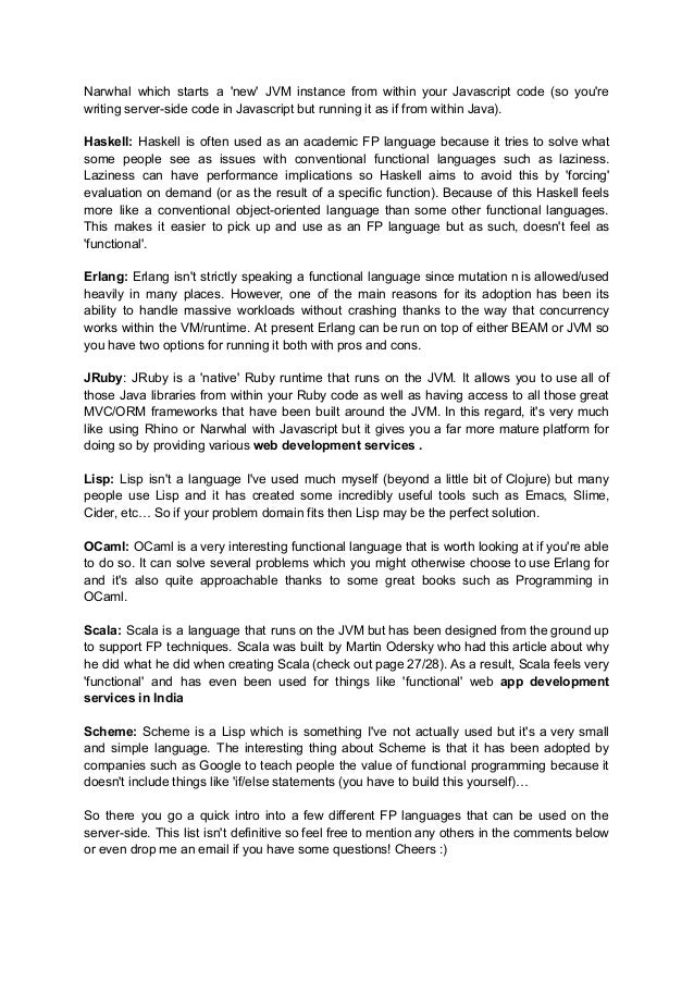 Narwhal which starts a 'new' JVM instance from within your Javascript code (so you're
writing server-side code in Javascript but running it as if from within Java).
Haskell: Haskell is often used as an academic FP language because it tries to solve what
some people see as issues with conventional functional languages such as laziness.
Laziness can have performance implications so Haskell aims to avoid this by 'forcing'
evaluation on demand (or as the result of a specific function). Because of this Haskell feels
more like a conventional object-oriented language than some other functional languages.
This makes it easier to pick up and use as an FP language but as such, doesn't feel as
'functional'.
Erlang: Erlang isn't strictly speaking a functional language since mutation n is allowed/used
heavily in many places. However, one of the main reasons for its adoption has been its
ability to handle massive workloads without crashing thanks to the way that concurrency
works within the VM/runtime. At present Erlang can be run on top of either BEAM or JVM so
you have two options for running it both with pros and cons.
JRuby: JRuby is a 'native' Ruby runtime that runs on the JVM. It allows you to use all of
those Java libraries from within your Ruby code as well as having access to all those great
MVC/ORM frameworks that have been built around the JVM. In this regard, it's very much
like using Rhino or Narwhal with Javascript but it gives you a far more mature platform for
doing so by providing various web development services .
Lisp: Lisp isn't a language I've used much myself (beyond a little bit of Clojure) but many
people use Lisp and it has created some incredibly useful tools such as Emacs, Slime,
Cider, etc… So if your problem domain fits then Lisp may be the perfect solution.
OCaml: OCaml is a very interesting functional language that is worth looking at if you're able
to do so. It can solve several problems which you might otherwise choose to use Erlang for
and it's also quite approachable thanks to some great books such as Programming in
OCaml.
Scala: Scala is a language that runs on the JVM but has been designed from the ground up
to support FP techniques. Scala was built by Martin Odersky who had this article about why
he did what he did when creating Scala (check out page 27/28). As a result, Scala feels very
'functional' and has even been used for things like 'functional' web app development
services in India
Scheme: Scheme is a Lisp which is something I've not actually used but it's a very small
and simple language. The interesting thing about Scheme is that it has been adopted by
companies such as Google to teach people the value of functional programming because it
doesn't include things like 'if/else statements (you have to build this yourself)…
So there you go a quick intro into a few different FP languages that can be used on the
server-side. This list isn't definitive so feel free to mention any others in the comments below
or even drop me an email if you have some questions! Cheers :)
 