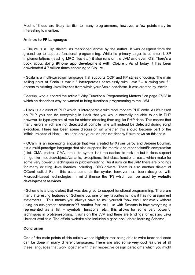 Most of these are likely familiar to many programmers, however, a few points may be
interesting to mention:
An Intro to FP Languages -
- Clojure is a Lisp dialect, as mentioned above by the author. It was designed from the
ground up to support functional programming. While its primary target is common LISP
implementations (reading MRC files etc.) it also runs on the JVM and even iOS! There’s a
book about doing iPhone app development with Clojure . As of today, it has been
downloaded 4.7 million times according to Clojure.
- Scala is a multi-paradigm language that supports OOP and FP styles of coding. The main
selling point of Scala is that it " interoperates seamlessly with Java " – allowing you full
access to existing Java libraries from within your Scala codebase. It was created by Martin
Odersky, who authored the article " Why Functional Programming Matters " on page 27/28 in
which he describes why he wanted to bring functional programming to the JVM.
- Hack is a dialect of PHP which is interoperable with most modern PHP code. As it's based
on PHP you can do everything in Hack that you would normally be able to do in PHP
however its type system allows for stricter checking than regular PHP does. This means that
many errors which are not detected at compile time will instead be detected during script
execution. There has been some discussion on whether this should become part of the
'official release of Hack… so keep an eye out on php.net for any future news on this topic.
- OCaml is an interesting language that was created by Xavier Leroy and Jérôme Bouillon.
It's a multi-paradigm language that also supports list, matrix, and other scientific computation
( list. CMA, matrix. CMA, etc.). Its syntax isn't the easiest to pick up but it does support
things like modules/objects/variants, exceptions, first-class functions, etc… which make for
some very powerful techniques in problem-solving. As it runs on the JVM there are bindings
for many existing Java libraries including JDBC drivers! There is also another dialect of
OCaml called F# – this uses some similar syntax however has been designed with
Microsoft-based technologies in mind (hence the 'F') which can be used by website
development services
- Scheme is a Lisp dialect that was designed to support functional programming. There are
many interesting features of Scheme but one of my favorites is how it has no assignment
statements… This means you always have to ask yourself "how can I achieve x without
using an assignment statement?"! Another feature I like with Scheme is how everything is
represented as a list – symbols, functions, etc., this allows for some very powerful
techniques in problem-solving. It runs on the JVM and there are bindings for existing Java
libraries available. The official website also includes a good book about learning Scheme.
Conclusion
One of the main points of this article was to highlight that being able to write functional code
can be done in many different languages. There are also some very cool features of all
these languages that work together with their respective design paradigms which you might
 