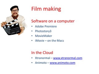 Film making
Software on a computer
•   Adobe Premiere
•   Photostory3
•   MovieMaker
•   iMovie – on the Macs


In the Cloud
• Xtranormal – www.xtranormal.com
• Animoto – www.animoto.com
 