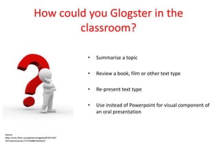 How could you Glogster in the
        classroom?

          •   Summarise a topic

          •   Review a book, film or other text type

          •   Re-present text type

          •   Use instead of Powerpoint for visual component of
              an oral presentation
 