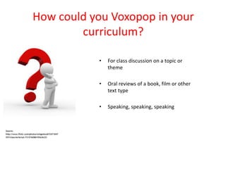 How could you Voxopop in your
        curriculum?

           •   For class discussion on a topic or
               theme

           •   Oral reviews of a book, film or other
               text type

           •   Speaking, speaking, speaking
 