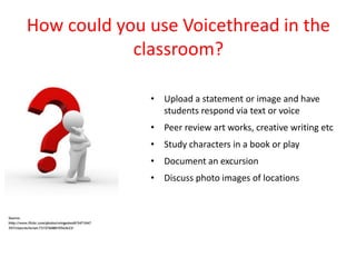 How could you use Voicethread in the
            classroom?

              • Upload a statement or image and have
                students respond via text or voice
              • Peer review art works, creative writing etc
              • Study characters in a book or play
              • Document an excursion
              • Discuss photo images of locations
 