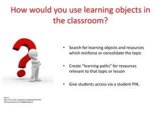 How would you use learning objects in
          the classroom?

             • Search for learning objects and resources
               which reinforce or consolidate the topic

             • Create “learning paths” for resources
               relevant to that topic or lesson

             • Give students access via a student PIN.
 