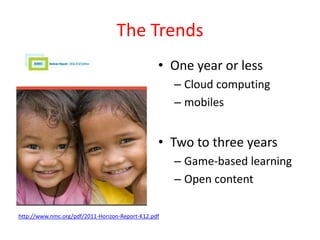 The Trends
                                                 • One year or less
                                                     – Cloud computing
                                                     – mobiles


                                                 • Two to three years
                                                     – Game-based learning
                                                     – Open content

http://www.nmc.org/pdf/2011-Horizon-Report-K12.pdf
 