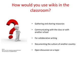 How would you use wikis in the
        classroom?

          • Gathering and sharing resources

          • Communicating with the class or with
            another school

          • For collaborative writing

          • Documenting the culture of another country

          • Open discussion on a topic
 
