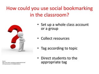 How could you use social bookmarking
         in the classroom?
            • Set up a whole class account
              or a group

            • Collect resources

            • Tag according to topic

            • Direct students to the
              appropriate tag
 