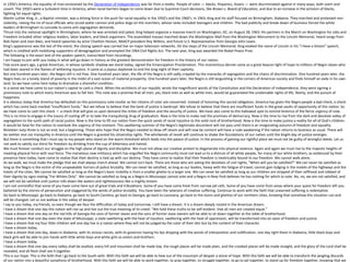 In 1950's America, the equality of man envisioned by the Declaration of Independence was far from a reality. People of color — blacks, Hispanics, Asians — were discriminated against in many ways, both overt and
covert. The 1950's were a turbulent time in America, when racial barriers began to come down due to Supreme Court decisions, like Brown v. Board of Education; and due to an increase in the activism of blacks,
fighting for equal rights.
Martin Luther King, Jr., a Baptist minister, was a driving force in the push for racial equality in the 1950's and the 1960's. In 1963, King and his staff focused on Birmingham, Alabama. They marched and protested non-
violently, raising the ire of local officials who sicced water cannon and police dogs on the marchers, whose ranks included teenagers and children. The bad publicity and break-down of business forced the white
leaders of Birmingham to concede to some anti-segregation demands.
Thrust into the national spotlight in Birmingham, where he was arrested and jailed, King helped organize a massive march on Washington, DC, on August 28, 1963. His partners in the March on Washington for Jobs and
Freedom included other religious leaders, labor leaders, and black organizers. The assembled masses marched down the Washington Mall from the Washington Monument to the Lincoln Memorial, heard songs from
Bob Dylan and Joan Baez, and heard speeches by actor Charlton Heston, NAACP president Roy Wilkins, and future U.S. Representative from Georgia John Lewis.
King's appearance was the last of the event; the closing speech was carried live on major television networks. On the steps of the Lincoln Memorial, King evoked the name of Lincoln in his "I Have a Dream" speech,
which is credited with mobilizing supporters of desegregation and prompted the 1964 Civil Rights Act. The next year, King was awarded the Nobel Peace Prize.
The following is the exact text of the spoken speech, transcribed from recordings.
I am happy to join with you today in what will go down in history as the greatest demonstration for freedom in the history of our nation.
Five score years ago, a great American, in whose symbolic shadow we stand today, signed the Emancipation Proclamation. This momentous decree came as a great beacon light of hope to millions of Negro slaves who
had been seared in the flames of withering injustice. It came as a joyous daybreak to end the long night of their captivity.
But one hundred years later, the Negro still is not free. One hundred years later, the life of the Negro is still sadly crippled by the manacles of segregation and the chains of discrimination. One hundred years later, the
Negro lives on a lonely island of poverty in the midst of a vast ocean of material prosperity. One hundred years later, the Negro is still languishing in the corners of American society and finds himself an exile in his own
land. So we have come here today to dramatize a shameful condition.
In a sense we have come to our nation's capital to cash a check. When the architects of our republic wrote the magnificent words of the Constitution and the Declaration of Independence, they were signing a
promissory note to which every American was to fall heir. This note was a promise that all men, yes, black men as well as white men, would be guaranteed the unalienable rights of life, liberty, and the pursuit of
happiness.
It is obvious today that America has defaulted on this promissory note insofar as her citizens of color are concerned. Instead of honoring this sacred obligation, America has given the Negro people a bad check, a check
which has come back marked "insufficient funds." But we refuse to believe that the bank of justice is bankrupt. We refuse to believe that there are insufficient funds in the great vaults of opportunity of this nation. So
we have come to cash this check — a check that will give us upon demand the riches of freedom and the security of justice. We have also come to this hallowed spot to remind America of the fierce urgency of now.
This is no time to engage in the luxury of cooling off or to take the tranquilizing drug of gradualism. Now is the time to make real the promises of democracy. Now is the time to rise from the dark and desolate valley of
segregation to the sunlit path of racial justice. Now is the time to lift our nation from the quick sands of racial injustice to the solid rock of brotherhood. Now is the time to make justice a reality for all of God's children.
It would be fatal for the nation to overlook the urgency of the moment. This sweltering summer of the Negro's legitimate discontent will not pass until there is an invigorating autumn of freedom and equality.
Nineteen sixty-three is not an end, but a beginning. Those who hope that the Negro needed to blow off steam and will now be content will have a rude awakening if the nation returns to business as usual. There will
be neither rest nor tranquility in America until the Negro is granted his citizenship rights. The whirlwinds of revolt will continue to shake the foundations of our nation until the bright day of justice emerges.
But there is something that I must say to my people who stand on the warm threshold which leads into the palace of justice. In the process of gaining our rightful place we must not be guilty of wrongful deeds. Let us
not seek to satisfy our thirst for freedom by drinking from the cup of bitterness and hatred.
We must forever conduct our struggle on the high plane of dignity and discipline. We must not allow our creative protest to degenerate into physical violence. Again and again we must rise to the majestic heights of
meeting physical force with soul force. The marvelous new militancy which has engulfed the Negro community must not lead us to a distrust of all white people, for many of our white brothers, as evidenced by their
presence here today, have come to realize that their destiny is tied up with our destiny. They have come to realize that their freedom is inextricably bound to our freedom. We cannot walk alone.
As we walk, we must make the pledge that we shall always march ahead. We cannot turn back. There are those who are asking the devotees of civil rights, "When will you be satisfied?" We can never be satisfied as
long as the Negro is the victim of the unspeakable horrors of police brutality. We can never be satisfied, as long as our bodies, heavy with the fatigue of travel, cannot gain lodging in the motels of the highways and the
hotels of the cities. We cannot be satisfied as long as the Negro's basic mobility is from a smaller ghetto to a larger one. We can never be satisfied as long as our children are stripped of their selfhood and robbed of
their dignity by signs stating "For Whites Only". We cannot be satisfied as long as a Negro in Mississippi cannot vote and a Negro in New York believes he has nothing for which to vote. No, no, we are not satisfied, and
we will not be satisfied until justice rolls down like waters and righteousness like a mighty stream.
I am not unmindful that some of you have come here out of great trials and tribulations. Some of you have come fresh from narrow jail cells. Some of you have come from areas where your quest for freedom left you
battered by the storms of persecution and staggered by the winds of police brutality. You have been the veterans of creative suffering. Continue to work with the faith that unearned suffering is redemptive.
Go back to Mississippi, go back to Alabama, go back to South Carolina, go back to Georgia, go back to Louisiana, go back to the slums and ghettos of our northern cities, knowing that somehow this situation can and
will be changed. Let us not wallow in the valley of despair.
I say to you today, my friends, so even though we face the difficulties of today and tomorrow, I still have a dream. It is a dream deeply rooted in the American dream.
I have a dream that one day this nation will rise up and live out the true meaning of its creed: "We hold these truths to be self-evident: that all men are created equal."
I have a dream that one day on the red hills of Georgia the sons of former slaves and the sons of former slave owners will be able to sit down together at the table of brotherhood.
I have a dream that one day even the state of Mississippi, a state sweltering with the heat of injustice, sweltering with the heat of oppression, will be transformed into an oasis of freedom and justice.
I have a dream that my four little children will one day live in a nation where they will not be judged by the color of their skin but by the content of their character.
I have a dream today.
I have a dream that one day, down in Alabama, with its vicious racists, with its governor having his lips dripping with the words of interposition and nullification; one day right there in Alabama, little black boys and
black girls will be able to join hands with little white boys and white girls as sisters and brothers.
I have a dream today.
I have a dream that one day every valley shall be exalted, every hill and mountain shall be made low, the rough places will be made plain, and the crooked places will be made straight, and the glory of the Lord shall be
revealed, and all flesh shall see it together.
This is our hope. This is the faith that I go back to the South with. With this faith we will be able to hew out of the mountain of despair a stone of hope. With this faith we will be able to transform the jangling discords
of our nation into a beautiful symphony of brotherhood. With this faith we will be able to work together, to pray together, to struggle together, to go to jail together, to stand up for freedom together, knowing that we
 