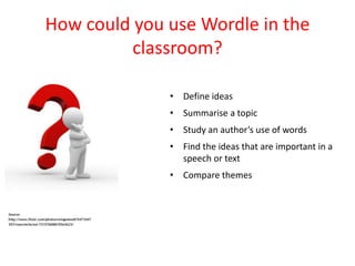 How could you use Wordle in the
          classroom?

              • Define ideas
              • Summarise a topic
              • Study an author’s use of words
              • Find the ideas that are important in a
                speech or text
              • Compare themes
 