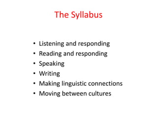 The Syllabus

•   Listening and responding
•   Reading and responding
•   Speaking
•   Writing
•   Making linguistic connections
•   Moving between cultures
 