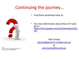 Continuing the journey…
       • Find these workshop notes at:


       • For more information about these ICT tools
         go to:
         https://sites.google.com/site/edsnippets/ho
         me


                       Pam Furney
             pfurney@partners-in-data.com.au
                            or
                  pam.furney@mq.edu.au
 