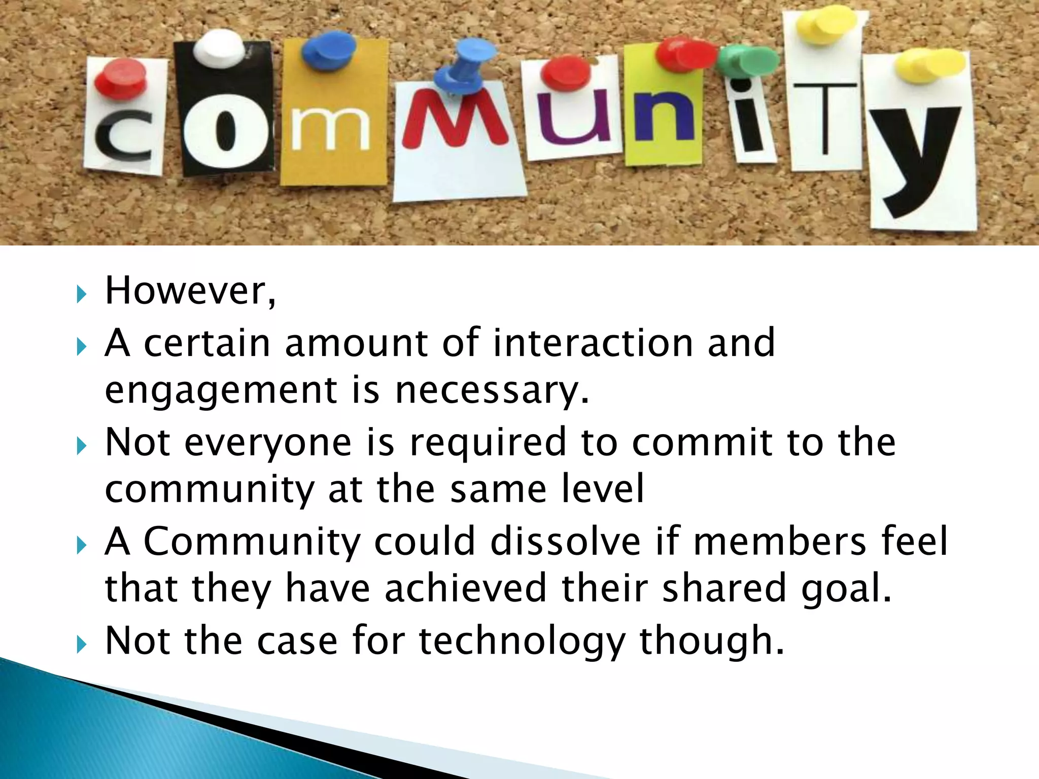 








However,
A certain amount of interaction and
engagement is necessary.
Not everyone is required to commit to the
community at the same level
A Community could dissolve if members feel
that they have achieved their shared goal.
Not the case for technology though.

 
