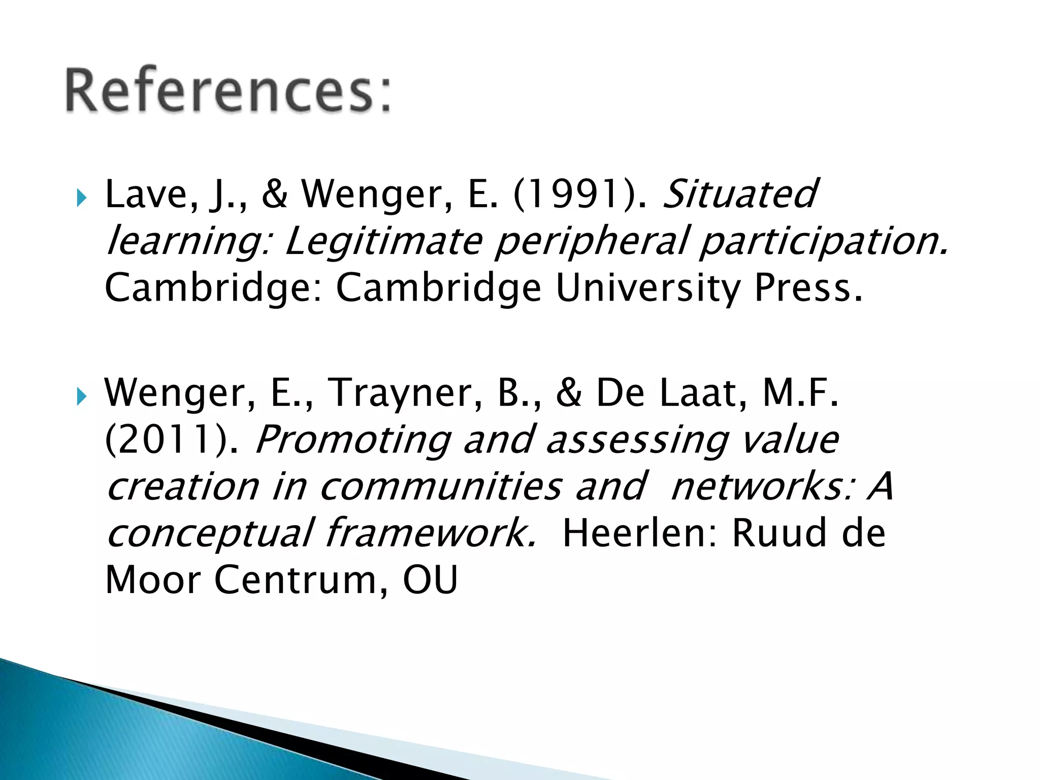 

Lave, J., & Wenger, E. (1991). Situated

learning: Legitimate peripheral participation.
Cambridge: Cambridge University Press.



Wenger, E., Trayner, B., & De Laat, M.F.
(2011). Promoting and assessing value

creation in communities and networks: A
conceptual framework. Heerlen: Ruud de
Moor Centrum, OU

 