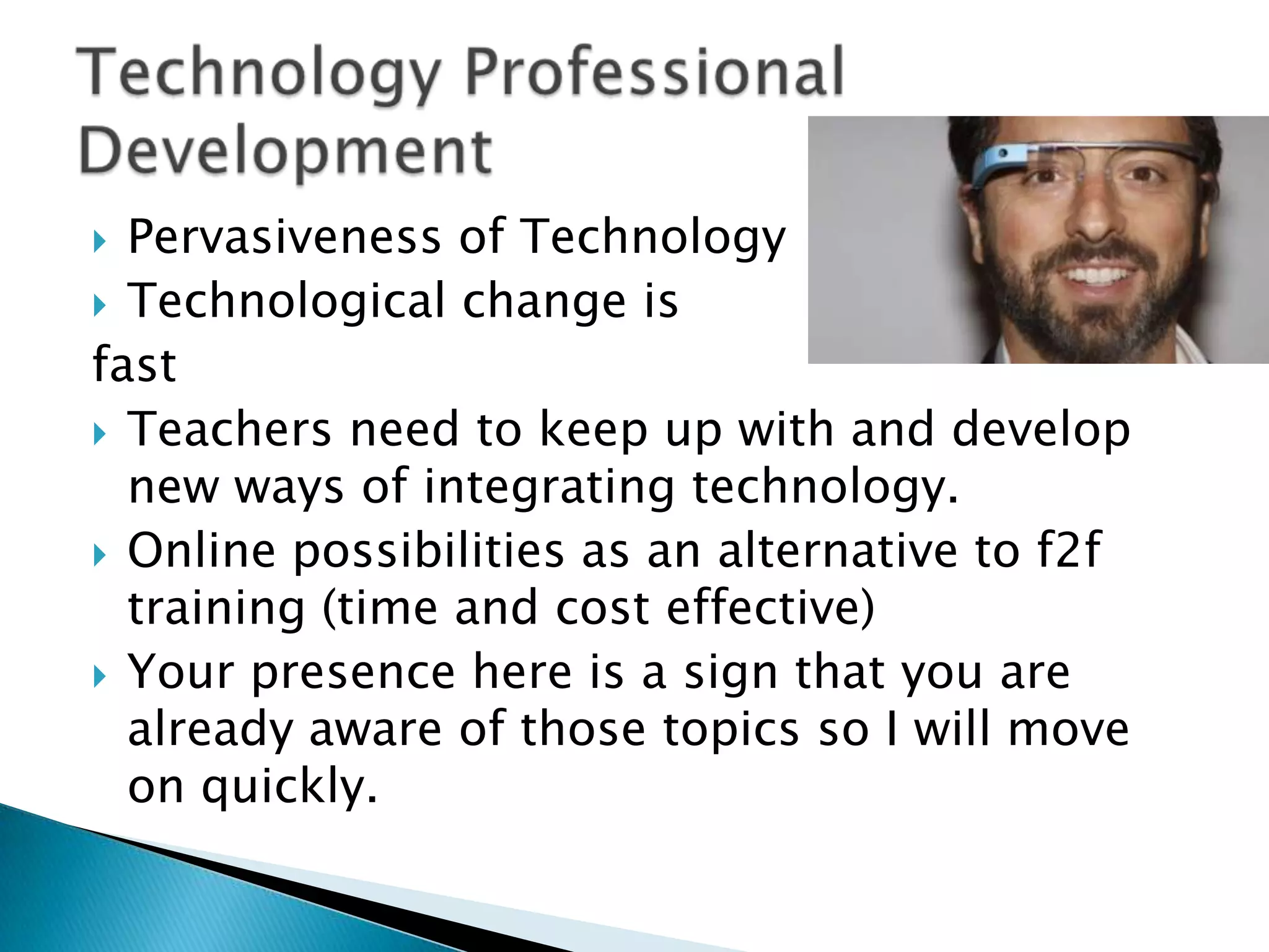 Pervasiveness of Technology
 Technological change is
fast
 Teachers need to keep up with and develop
new ways of integrating technology.
 Online possibilities as an alternative to f2f
training (time and cost effective)
 Your presence here is a sign that you are
already aware of those topics so I will move
on quickly.


 