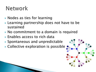 








Nodes as ties for learning
Learning partnership does not have to be
sustained
No commitment to a domain is required
Enables access to rich data
Spontaneous and unpredictable
Collective exploration is possible

 