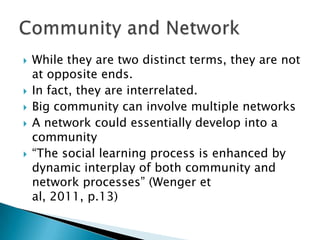 







While they are two distinct terms, they are not
at opposite ends.
In fact, they are interrelated.
Big community can involve multiple networks
A network could essentially develop into a
community
“The social learning process is enhanced by
dynamic interplay of both community and
network processes” (Wenger et
al, 2011, p.13)

 