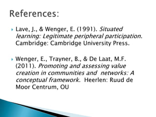 

Lave, J., & Wenger, E. (1991). Situated

learning: Legitimate peripheral participation.
Cambridge: Cambridge University Press.



Wenger, E., Trayner, B., & De Laat, M.F.
(2011). Promoting and assessing value

creation in communities and networks: A
conceptual framework. Heerlen: Ruud de
Moor Centrum, OU

 
