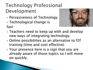 Pervasiveness of Technology
 Technological change is
fast
 Teachers need to keep up with and develop
new ways of integrating technology.
 Online possibilities as an alternative to f2f
training (time and cost effective)
 Your presence here is a sign that you are
already aware of those topics so I will move
on quickly.


 