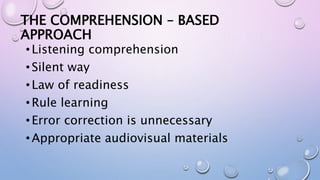THE COMPREHENSION – BASED
APPROACH
•Listening comprehension
•Silent way
•Law of readiness
•Rule learning
•Error correction is unnecessary
•Appropriate audiovisual materials
 