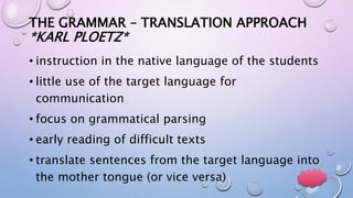THE GRAMMAR – TRANSLATION APPROACH
*KARL PLOETZ*
• instruction in the native language of the students
• little use of the target language for
communication
• focus on grammatical parsing
• early reading of difficult texts
• translate sentences from the target language into
the mother tongue (or vice versa)
 