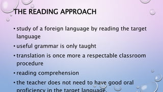 THE READING APPROACH
• study of a foreign language by reading the target
language
• useful grammar is only taught
• translation is once more a respectable classroom
procedure
• reading comprehension
• the teacher does not need to have good oral
 