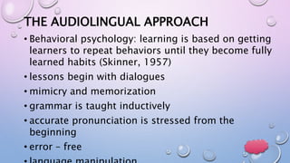 THE AUDIOLINGUAL APPROACH
• Behavioral psychology: learning is based on getting
learners to repeat behaviors until they become fully
learned habits (Skinner, 1957)
• lessons begin with dialogues
• mimicry and memorization
• grammar is taught inductively
• accurate pronunciation is stressed from the
beginning
• error – free
 