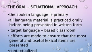 THE ORAL – SITUATIONAL APPROACH
•the spoken language is primary
•all language material is practiced orally
before being presented in written form
• target language – based classroom
• efforts are made to ensure that the most
general and useful lexical items are
presented
 