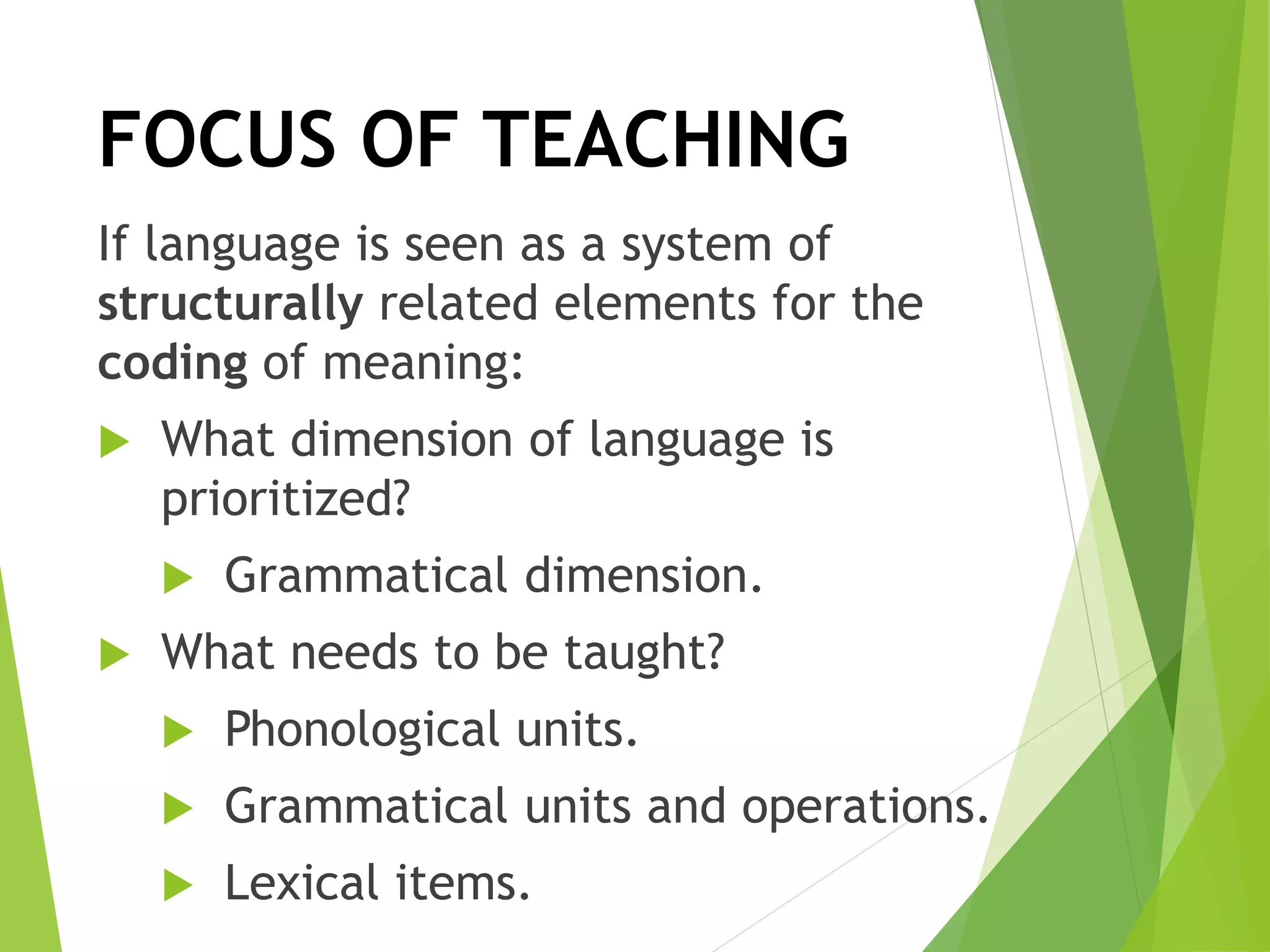 FOCUS OF TEACHING
If language is seen as a system of
structurally related elements for the
coding of meaning:
 What dimension of language is
prioritized?
 Grammatical dimension.
 What needs to be taught?
 Phonological units.
 Grammatical units and operations.
 Lexical items.
 