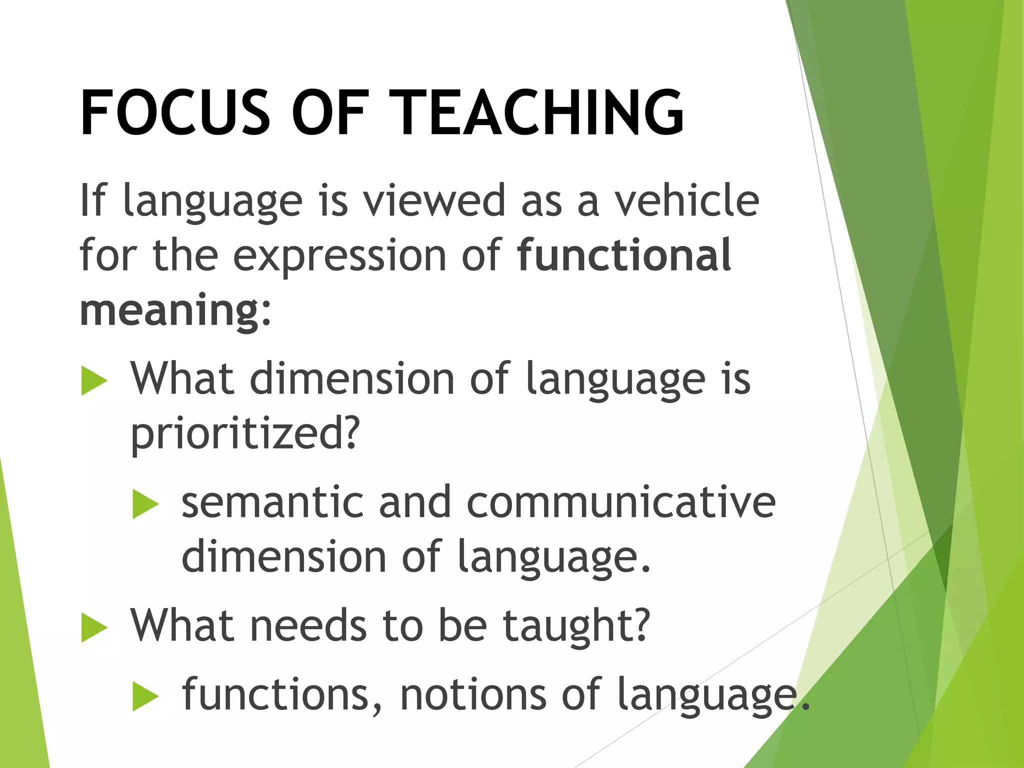 If language is viewed as a vehicle
for the expression of functional
meaning:
 What dimension of language is
prioritized?
 semantic and communicative
dimension of language.
 What needs to be taught?
 functions, notions of language.
FOCUS OF TEACHING
 