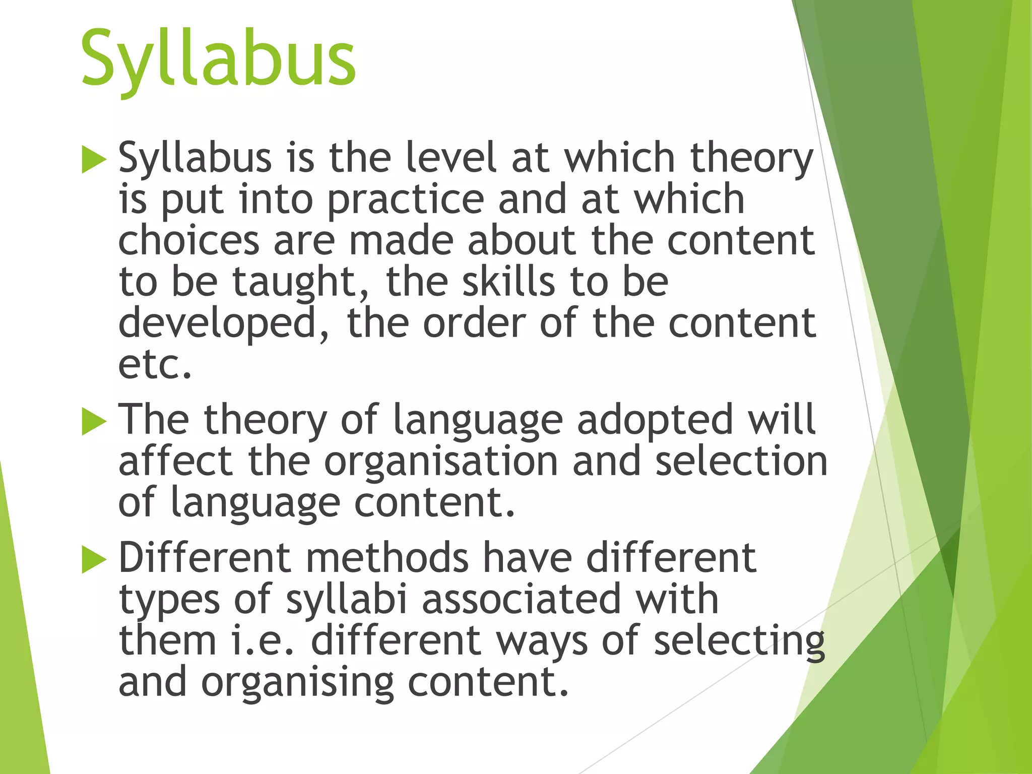 Syllabus
 Syllabus is the level at which theory
is put into practice and at which
choices are made about the content
to be taught, the skills to be
developed, the order of the content
etc.
 The theory of language adopted will
affect the organisation and selection
of language content.
 Different methods have different
types of syllabi associated with
them i.e. different ways of selecting
and organising content.
 